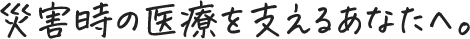災害時の医療を支えるあなたへ